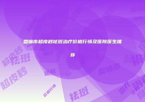 盘锦市超皮秒祛斑治疗价格行情及医院医生推荐