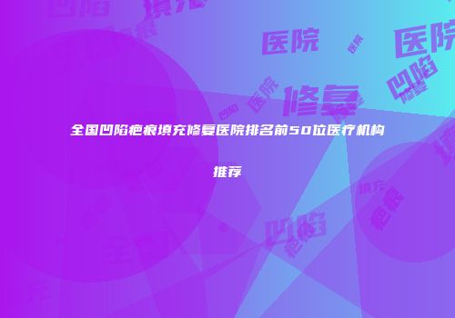 全国凹陷疤痕填充修复医院排名前50位医疗机构推荐