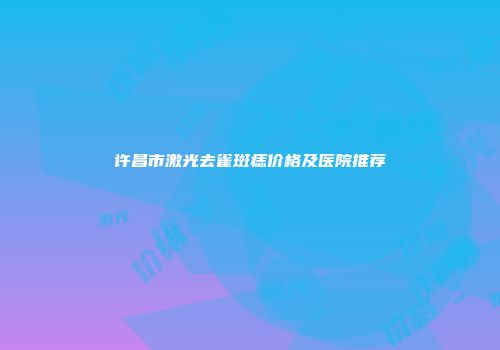 许昌市激光去雀斑痣价格及医院推荐