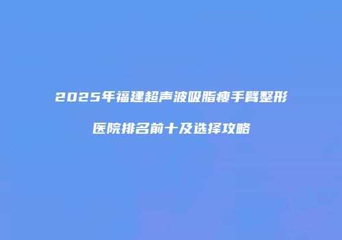 2025年福建超声波吸脂瘦手臂整形医院排名前十及选择攻略