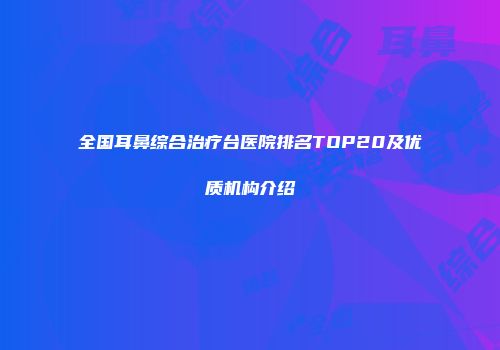 全国耳鼻综合治疗台医院排名TOP20及优质机构介绍