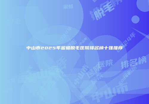 中山市2025年蜜蜡脱毛医院排名榜十强推荐