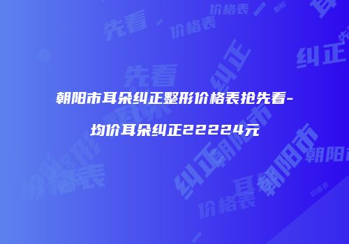 朝阳市耳朵纠正整形价格表抢先看-均价耳朵纠正22224元