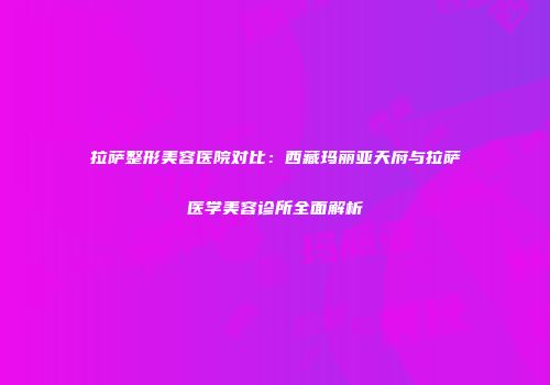 拉萨整形美容医院对比:西藏玛丽亚天府与拉萨医学美容诊所全面解析