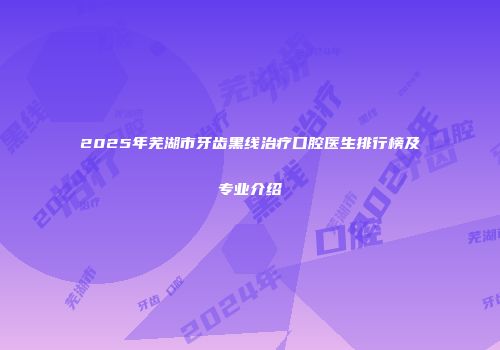 2025年芜湖市牙齿黑线治疗口腔医生排行榜及专业介绍