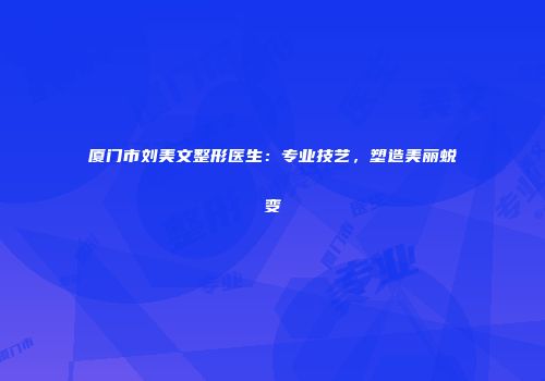厦门市刘美文整形医生:专业技艺,塑造美丽蜕变