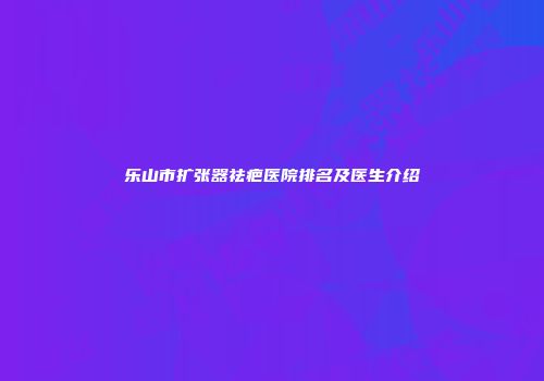 乐山市扩张器祛疤医院排名及医生介绍