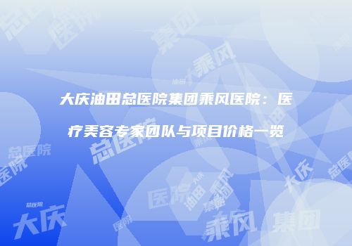 大庆油田总医院集团乘风医院：医疗美容专家团队与项目价格一览