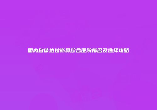 国内自体达拉斯鼻综合医院排名及选择攻略