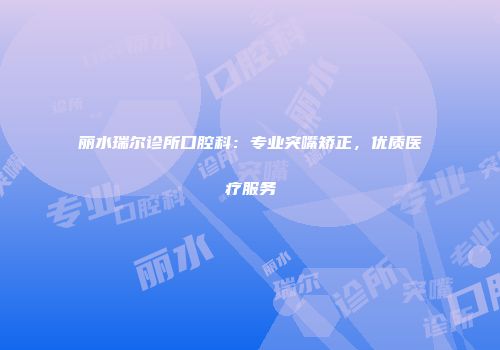 丽水瑞尔诊所口腔科:专业突嘴矫正,优质医疗服务