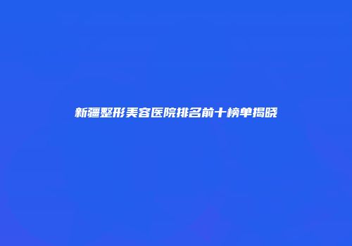 新疆整形美容医院排名前十榜单揭晓