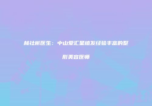 林社彬医生:中山爱汇星植发经验丰富的整形美容医师