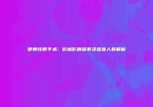 邯郸纹唇手术：价格影响因素及适宜人群解析