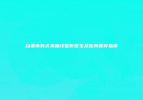自贡市韩式美瞳线整形医生及医院推荐指南