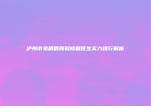 泸州市兔唇唇腭裂修复医生实力排行解析