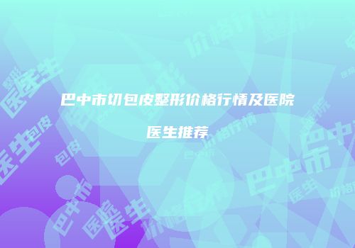 巴中市切包皮整形价格行情及医院医生推荐