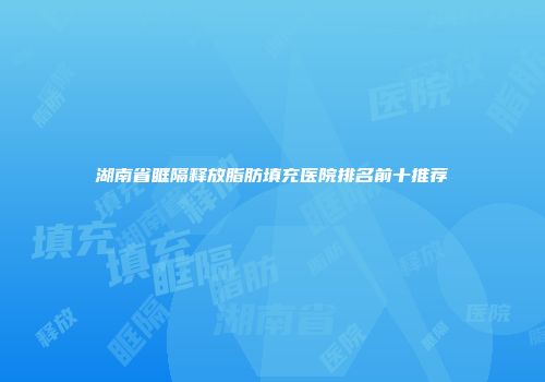 湖南省眶隔释放脂肪填充医院排名前十推荐