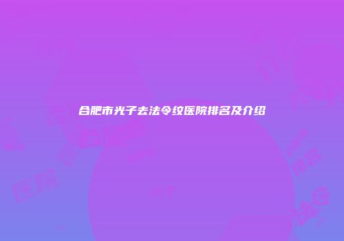 合肥市光子去法令纹医院排名及介绍