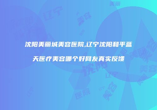 沈阳美丽城美容医院,辽宁沈阳和平蓝天医疗美容哪个好网友真实反馈