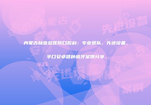 内蒙古林业总医院口腔科：专业团队、先进设备，半口安卓健种植牙案例分享