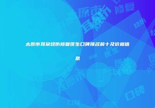 太原市耳朵烧伤修复医生口碑排名前十及价格信息