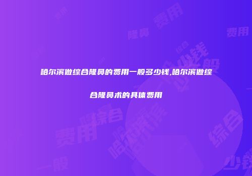 哈尔滨做综合隆鼻的费用一般多少钱,哈尔滨做综合隆鼻术的具体费用