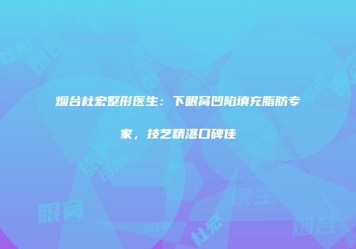 烟台杜宏整形医生:下眼窝凹陷填充脂肪专家,技艺精湛口碑佳