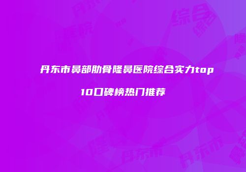 丹东市鼻部肋骨隆鼻医院综合实力top10口碑榜热门推荐