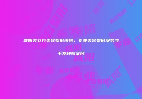 咸阳美立方美容整形医院:专业美容整形服务与毛发种植案例