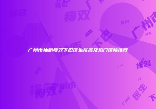 广州市抽脂瘦双下巴医生排名及热门医院推荐