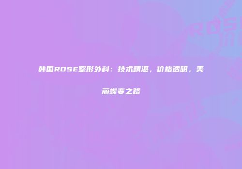 韩国ROSE整形外科：技术精湛，价格透明，美丽蝶变之路