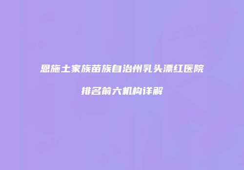 恩施土家族苗族自治州乳头漂红医院排名前六机构详解