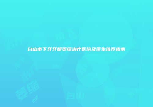 白山市下牙牙龈萎缩治疗医院及医生推荐指南