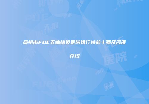 亳州市FUE无痕植发医院排行榜前十强及名医介绍