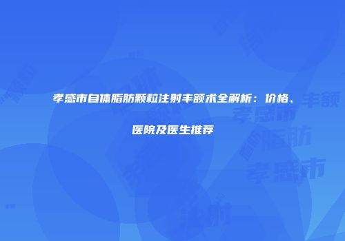 孝感市自体脂肪颗粒注射丰额术全解析：价格、医院及医生推荐