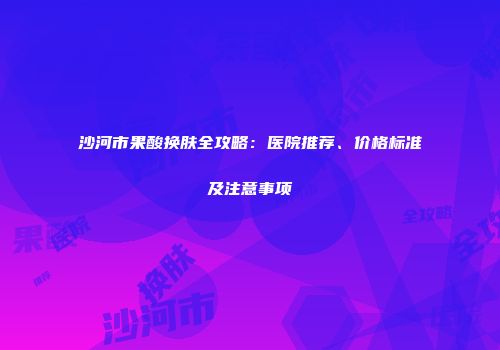 沙河市果酸换肤全攻略：医院推荐、价格标准及注意事项