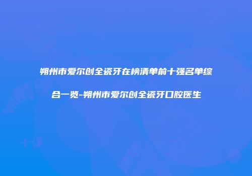 朔州市爱尔创全瓷牙在榜清单前十强名单综合一览-朔州市爱尔创全瓷牙口腔医生