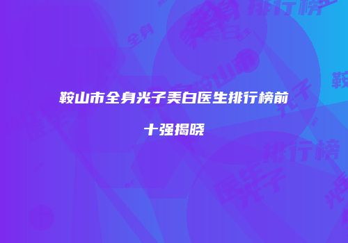 鞍山市全身光子美白医生排行榜前十强揭晓