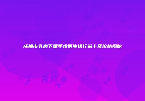 成都市乳房下垂手术医生排行前十及价格揭秘