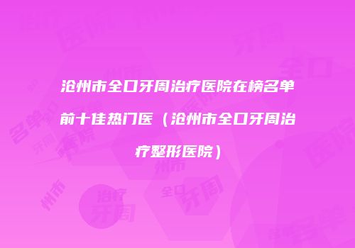 沧州市全口牙周治疗医院在榜名单前十佳热门医（沧州市全口牙周治疗整形医院）