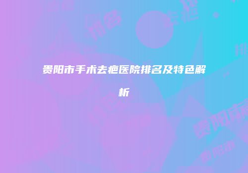贵阳市手术去疤医院排名及特色解析