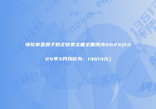 怀化市歪鼻子矫正收费全面全面曝光2025(2025年5月均价为：13613元）