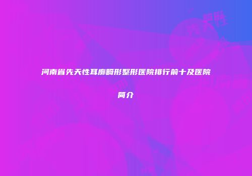 河南省先天性耳廓畸形整形医院排行前十及医院简介