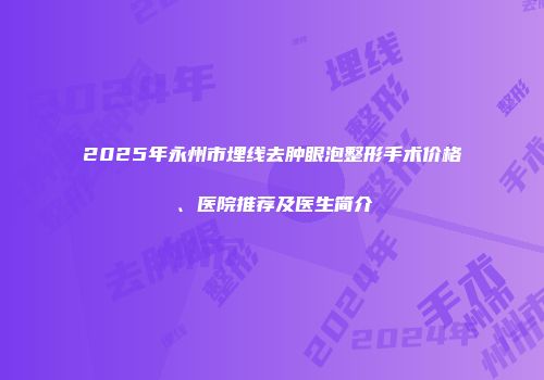 2025年永州市埋线去肿眼泡整形手术价格、医院推荐及医生简介