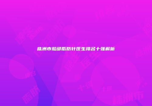 株洲市脸部脂肪针医生排名十强解析