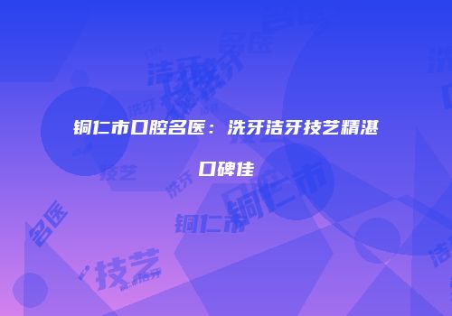 铜仁市口腔名医：洗牙洁牙技艺精湛口碑佳