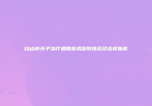 白山市光子治疗酒糟鼻术医院排名及选择指南