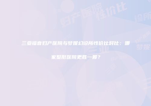 三亚福音妇产医院与梦妮幻诊所性价比对比:哪家整形医院更胜一筹?