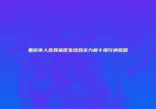 重庆市人造耳朵医生综合实力前十排行榜揭晓