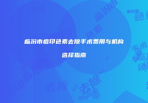 临汾市痘印色素去除手术费用与机构选择指南